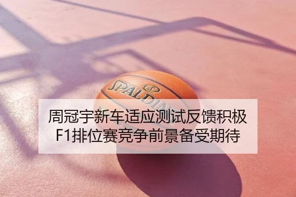 周冠宇新车适应测试反馈积极 F1排位赛竞争前景备受期待
