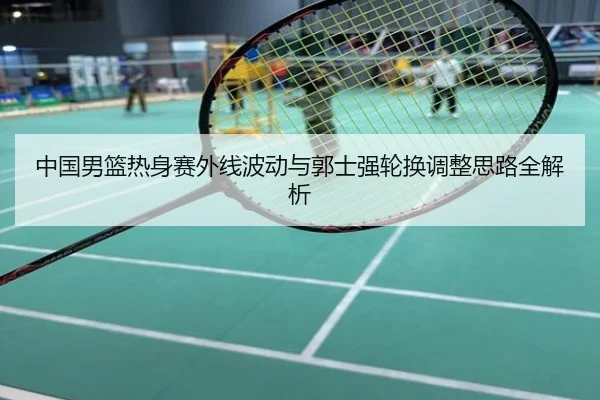 中国男篮热身赛外线波动与郭士强轮换调整思路全解析